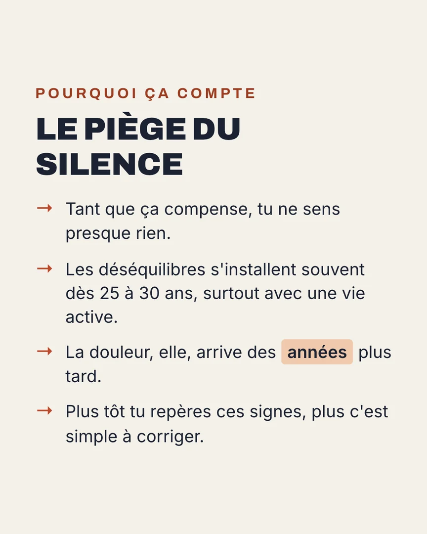 Le piège du silence : tant que ça compense, tu ne sens presque rien. Les déséquilibres s'installent souvent dès 25 à 30 ans, surtout avec une vie active. La douleur arrive des années plus tard. Plus tôt tu repères ces signes, plus c'est simple à corriger.